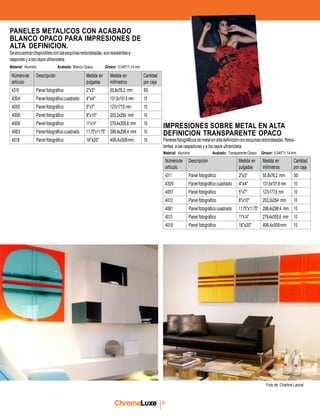 chromaluxe
43
Númerode
artículo
Descripción Medida en
pulgadas
Medida en
milímetros
Cantidad
por caja
4310 Panel fotográfico 2"x3" 50,8x76,2 mm 50
4304 Panelfotográfico cuadrado 4"x4" 101,6x101,6 mm 10
4055 Panel fotográfico 5"x7" 127x177,8 mm 10
4008 Panel fotográfico 8"x10" 203,2x254 mm 10
4009 Panel fotográfico 11"x14" 279,4x355,6 mm 10
4063 Panelfotográfico cuadrado 11.75"x11.75" 298,4x298,4 mm 10
4018 Panel fotográfico 16"x20" 406,4x508mm 10
PANELES METALICOS CON ACABADO
BLANCO OPACO PARA IMPRESIONES DE
ALTA DEFINICION.
Seencuentrandisponiblesconlasesquinasredondeadas,sonresistentesa
raspones y a los rayos ultravioleta.
Material: Aluminio Acabado: Blanco Opaco Grosor: 0.045"/1,14 mm
IMPRESIONES SOBRE METAL EN ALTA
DEFINICION TRANSPARENTE OPACO
Panelesfotográficosdemetalenaltadefiniciónconesquinasredondeadas. Resis-
tentes a las raspaduras y a los rayos ultravioleta.
Material: Aluminio Acabado: Transparente Opaco Grosor: 0.045"/1,14 mm
Númerode
artículo
Descripción Medida en
pulgadas
Medida en
milímetros
Cantidad
por caja
4311 Panel fotográfico 2"x3" 50,8x76,2 mm 50
4305 Panelfotográfico cuadrado 4"x4" 101,6x101,6 mm 10
4057 Panel fotográfico 5"x7" 127x177,8 mm 10
4012 Panel fotografico 8"x10" 203,2x254 mm 10
4061 Panelfotográfico cuadrado 11.75"x11.75" 298,4x298,4 mm 10
4013 Panel fotográfico 11"x14" 279,4x355,6 mm 10
4019 Panel fotográfico 16"x20" 406,4x508mm 10
Foto de: Charline Lancel
 