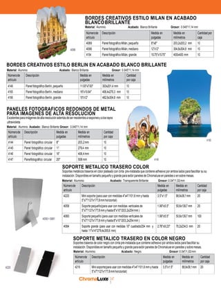 chromaluxe
47
Númerode
artículo
Descripción Medida en
pulgadas
Medida en
milímetros
Cantidadpor
caja
4089 PanelfotográficoMilán,pequeño 8"x8" 203,2x203,2 mm 10
4096 PanelfotográficoMilán,mediano 12"x12" 304,8x304,8 mm 10
4154 PanelfotográficoMilán, grande 15.75"x15.75" 400x400 mm 10
Númerode
artículo
Descripción Medida en
pulgadas
Medida en
milímetros
Cantidad
por caja
4144 Panel fotográfico circular 8" 203,2mm 10
4145 Panel fotográfico circular 11" 279,4 mm 10
4146 Panel fotográfico circular 16" 406,4mm 10
4147 Panelfotográfico circular 20" 508mm 10
Númerode
artículo
Descripción Medida en
pulgadas
Medida en
milímetros
Cantidad
por caja
4220 Mini soporte(parausar con medidas 4"x4"/101,6 mm yhasta
5"x7"/127x177,8mmhorizontal)
3.5"x1.5" 88,9x38,1mm 20
4058 Soporte pequeño(para usar con medidas verticales de
5"x7"/127x177,8mmyhasta8"x10"/203,2x254mm)
1.99"x5.5" 50,6x139,7 mm 20
4060 Soporte pequeño (para usar con medidas verticales de
5"x7"/127x177,8mmyhasta8"x10"/203,2x254mm)
1.99"x5.5" 50,6x139,7 mm 100
4084 Soporte grande (para usar con medidas 10" cuadrado/254 mm y
hasta 11"x14"/279,4x355,6 mm)
2.76"x9.23" 70,2x234,5 mm 20
Númerode
artículo
Descripción Medida en
pulgadas
Medida en
milímetros
Cantidad
por caja
4219 Minisoporte(parausar con medidas 4"x4"/101,6mm yhasta
5"x7"/127x177,8mmhorizontal)
3.5"x1.5" 88,9x38,1mm 20
BORDES CREATIVOS ESTILO MILAN EN ACABADO
BLANCOBRILLANTE
Material: Aluminio Acabado: Blanco Brillante Grosor: 0.045"/1,14 mm
4096
BORDES CREATIVOS ESTILO BERLIN EN ACABADO BLANCO BRILLANTE
Material: Aluminio Acabado: Blanco Brillante Grosor: 0.045"/1,14 mm
Númerode
artículo
Descripción Medida en
pulgadas
Medida en
milímetros
Cantidad
por caja
4149 Panelfotográfico Berlín, pequeño 11.93"x7.93" 303x201,4 mm 10
4165 Panelfotográfico Berlín, mediano 16"x10.64" 406,4x270,3 mm 10
4166 Panel fotográfico Berlín, grande 19"x12" 482,6x304,8 mm 10
PANELES FOTOGRAFICOS REDONDOS DE METAL
PARA IMAGENES DE ALTA RESOLUCION
Excelentesparaimágenesdealtaresoluciónademásdeserresistentesarasponesyalosrayos
ultravioleta
Material: Aluminio Acabado: Blanco Brillante Grosor: 0.045"/1,14 mm
4165
SOPORTE METALICO TRASERO COLOR
4146
Soportes metálicos traseros en color plateado con cinta pre-instalada que contiene adhesivo por ambos lados para fascilitar su su
instalación. Disponiblesentamaño pequeñoygrandepara exibir panelesde Chromaluxeenparedeso ensobremesas.
Material: Aluminio Acabado: Transparente Brillante Grosor:0.04"/1,02mm
4058+5881
SOPORTE METALICO TRASERO EN COLOR NEGRO
Soportes traseros de color negro con cinta pre-instalada que contiene adhesivo por ambos lados para fascilitar su
instalación. DisponiblesentamañopequeñoygrandeparaexibirpanelesdeChromaluxeenparedesysobremesas.
Material: Aluminio Acabado: Negro Grosor:0.04"/1,02mm
4220
 