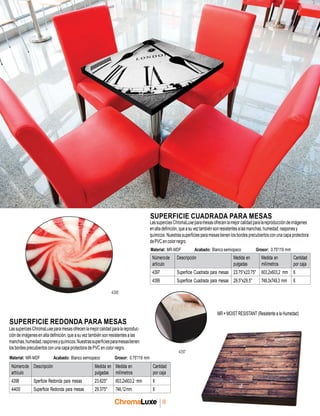 56
SUPERFICIE CUADRADA PARA MESAS
LassuperciesChromaLuxeparamesasofrecenlamejorcalidadparalareproduccióndeimágenes
enaltadefinición,queasuveztambiénsonresistentes alasmanchas,humedad,rasponesy
químicos. Nuestras superficies para mesastienen losbordes precubiertos con una capa protectora
dePVC encolornegro.
Material: MR-MDF Acabado: Blanco semiopaco Grosor: 0.75"/19 mm
Númerode
artículo
Descripción Medida en
pulgadas
Medida en
milímetros
Cantidad
por caja
4397 Superficie Cuadrada para mesas 23.75"x23.75" 603,2x603,2 mm 6
4399 Superficie Cuadrada para mesas 29.5"x29.5" 749,3x749,3 mm 6
4398
SUPERFICIE REDONDA PARA MESAS
LassuperciesChromaLuxeparamesasofrecenlamejorcalidadparalareproduc-
ción de imágenes en alta definición, que a su veztambién son resistentes alas
manchas,humedad,rasponesyquímicos.Nuestrassuperficiesparamesastienen
los bordes precubiertos con una capa protectora de PVC en color negro.
Material: MR-MDF Acabado: Blanco semiopaco Grosor: 0.75"/19 mm
4397
MR = MOIST RESISTANT (Resistente a la Humedad)
Númerode
artículo
Descripción Medida en
pulgadas
Medida en
milímetros
Cantidad
por caja
4398 Sperficie Redonda para mesas 23.625" 603,2x603,2 mm 6
4400 Superficie Redonda para mesas 29.375" 746,12mm 6
 