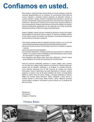 Confiamos en usted.
Nos complace mostrarle la mas reciente edición de nuestro catálogo y queremos
comenzar agradeciéndole por su confianza. Es emocionante formar parte de
nuevos mercados y compartir nuestros productos de diferentes maneras a
nuestros clientes y amigos. Estamos completamente dedicados a proveer los
recursos, herramientas y apoyo para ayudar así al crecimiento de su negocio de
sublimación. Apreciamos la confianza que se tiene hacia nuestros productos y
nos comprometemos a realizar mejoramientos contínuos de calidad y sus valores.
Estamos infinitamente agradecidos por las relaciones que hemos construído
atravéz de los últimos 15 años en el negocio de la sublimación.
Nuestro catálogo muestra una gran cantidad de productos nuevos que otorgan
oportunidades de crecimiento para su negocio. En general el catálogo contiene
el mas extenso surtido de nuestros mas recientes e innovadores productos que
hemos puesto en el mercado, incluyendo:
yUna amplia variedad de adornos colgantes para toda ocasión y con un sin fín de
oportunidades para adquirir ganancias durante todas las épocas del año.
yEl aluminio dorado de Unisub (Unisub Golden Aluminum) es resistente a raspones
y rayones.
yparaconquistar el mercado fotográfico.
yLos productos SwitchCase (Cubiertas protectoras) para los Iphone 6 y Galaxie S5
cuentan con una placa trasera sublimable que está diseñada para recibir la señal
de comunicación en campos cercanos (NFC).
yLas Superficies para Mesas están listas para sublimarse y ofrecen nuevas
oportunidades en el mercado de impresiones de Formato Grande.
Todos los productos sublimables existentes en nuestro catálogo estan cubiertos
con una capa que no daña el medio ambiente y se produce en nuestras intalaciones,
mismas que son ISO9001 certificadas y se localizan en Louisville Kentucky,
U.S.A. Además, fabricamos mas de 580 productos de nuestras tres marcas
(Chromaluxe, Unisub y SwitchCase) que estan disponibles en inventario, nuestros
productos se venden a mas de 60 países alrededor del mundo. Universal Woods
EMEA es nuestra oficina de ventas, bodega y mercadeo localizada en Antwerp,
Bélgica (En Europa) donde ofrecemos: Ventas, transporte y apoyo técnico a
nuestros clientes en toda Europa, Medio Oriente y Africa. Seguimos buscando
nuevos clientes y amigos en mas países y juntos continuar con un excelente año
lleno de triunfos.
Atentamente,
Paul Newman
Empleado y Presidente.
 