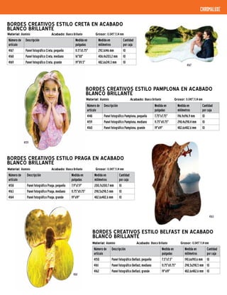 Material: Aluminio Acabado: Blanco Brillante Grosor: 0.045"/1,14 mm
BORDES CREATIVOS ESTILO PAMPLONA EN ACABADO
BLANCO BRILLANTE
Número de
artículo
Descripción Medida en
pulgadas
Medida en
milímetros
Cantidad
por caja
4148 Panel fotográfico Pamplona, pequeño 7.75"x7.75" 196,9x196,9 mm 10
4159 Panel fotográfico Pamplona, mediano 11.75"x11.75" 298,4x298,4 mm 10
4160 Panel fotográfico Pamplona, grande 19"x19" 482,6x482,6 mm 10
Material: Aluminio Acabado: Blanco Brillante Grosor: 0.045"/1,14 mm
BORDES CREATIVOS ESTILO PRAGA EN ACABADO
BLANCO BRILLANTE
Número de
artículo
Descripción Medida en
pulgadas
Medida en
milímetros
Cantidad
por caja
4158 Panel fotográfico Praga, pequeño 7.9"x7.9" 200,7x200,7 mm 10
4163 Panel fotográfico Praga, mediano 11.75"x11.75" 298,5x298,5 mm 10
4164 Panel fotográfico Praga, grande 19"x19" 482,6x482,6 mm 10
chromaluxe
4159
4163
Material: Aluminio Acabado: Blanco Brillante Grosor: 0.045"/1,14 mm
BORDES CREATIVOS ESTILO CRETA EN ACABADO
BLANCO BRILLANTE
Número de
artículo
Descripción Medida en
pulgadas
Medida en
milímetros
Cantidad
por caja
4167 Panel fotográfico Creta, pequeño 11.5"x5.75" 292,1x146 mm 10
4168 Panel fotográfico Creta, mediano 16"X8" 406,4x203,2 mm 10
4169 Panel fotográfico Creta, grande 19"X9.5" 482,6x241,3 mm 10
4167
Material: Aluminio Acabado: Blanco Brillante Grosor: 0.045"/1,14 mm
BORDES CREATIVOS ESTILO BELFAST EN ACABADO
BLANCO BRILLANTE
Número de
artículo
Descripción Medida en
pulgadas
Medida en
milímetros
Cantidad
por caja
4150 Panel fotográfico Belfast, pequeño 7.5"x7.5" 190,6x190,6 mm 10
4161 Panel fotográfico Belfast, mediano 11.75"x11.75" 298,5x298,5 mm 10
4162 Panel fotográfico Belfast, grande 19"x19" 482,6x482,6 mm 10
4161
 