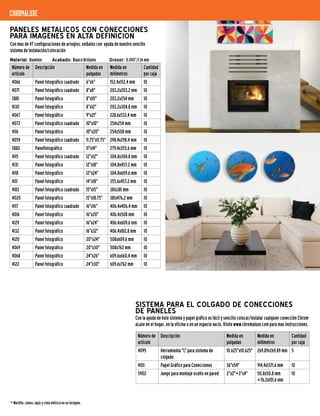 SISTEMA PARA EL COLGADO DE CONECCIONES
DE PANELES
Con la ayuda de éste sistema y papel gráfico es fácil y sencillo colocar/instalar cualquier conección Chrom-
aLuxe en el hogar, en la oficina o en un espacio vacío. Visite www.chromaluxe.com para mas instrucciones.
Número de
artículo
Descripción Medida en
pulgadas
Medida en
milímetros
Cantidad
por caja
4095 Herramienta "L" para sistema de
colgado
10.625"x10.625" 269,89x269,89 mm 5
4101 Papel Gráfico para Conecciones 36"x54" 914,4x1371,6 mm 10
5902 Juego para montaje oculto en pared 2"x2"+3"x4" 50,8x50,8 mm
+76,2x101,6 mm
10
Material: Aluminio Acabado: Blanco Brillante Grosor: 0.045"/1,14 mm
PANELES METALICOS CON CONECCIONES
PARA IMAGENES EN ALTA DEFINICION
Con mas de 47 configuraciones de arreglos, exíbalos con ayuda de nuestro sencillo
sistema de instalación/colocación
Número de
artículo
Descripción Medida en
pulgadas
Medida en
milímetros
Cantidad
por caja
4066 Panel fotográfico cuadrado 6"x6" 152,4x152,4 mm 10
4071 Panel fotográfico cuadrado 8"x8" 203,2x203,2 mm 10
5881 Panel fotográfico 8"x10" 203,2x254 mm 10
4130 Panel fotográfico 8"x12" 203,2x304,8 mm 10
4067 Panel fotográfico 9"x21" 228,6x533,4 mm 10
4072 Panel fotográfico cuadrado 10"x10" 254x254 mm 10
4116 Panel fotográfico 10"x20" 254x508 mm 10
4059 Panel fotográfico cuadrado 11.75"x11.75" 298,4x298,4 mm 10
5882 Panelfotográfico 11"x14" 279,4x355,6 mm 10
4115 Panel fotográfico cuadrado 12"x12" 304,8x304,8 mm 10
4131 Panel fotográfico 12"x18" 304,8x457,2 mm 10
4118 Panel fotográfico 12"x24" 304,8x609,6 mm 10
4111 Panel fotográfico 14"x18" 355,6x457,2 mm 10
4183 Panel fotográfico cuadrado 15"x15" 381x381 mm 10
4020 Panel fotográfico 15"x18.75" 381x476,2 mm 10
4117 Panel fotográfico cuadrado 16"x16" 406,4x406,4 mm 10
4016 Panel fotográfico 16"x20" 406,4x508 mm 10
4129 Panel fotográfico 16"x24" 406,4x609,6 mm 10
4132 Panel fotográfico 16"x32" 406,4x812,8 mm 10
4120 Panel fotográfico 20"x24" 508x609,6 mm 10
4069 Panel fotográfico 20"x30" 508x762 mm 10
4068 Panel fotográfico 24"x26" 609,6x660,4 mm 10
4122 Panel fotográfico 24"x30" 609,6x762 mm 10
* Martillo, clavos, lapíz y cinta métrica no se incluyen.
chromaluxe
 