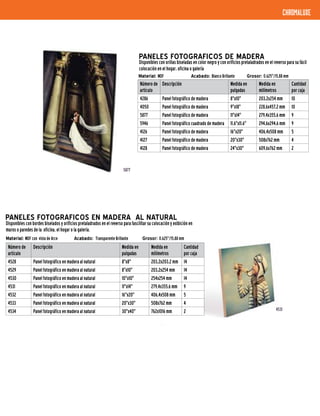 PANELES FOTOGRAFICOS DE MADERA
Disponibles con orillas biseladas en color negro y con orificios pretaladrados en el reverso para su fácil
colocación en el hogar, oficina o galería
Número de
artículo
Descripción Medida en
pulgadas
Medida en
milímetros
Cantidad
por caja
4286 Panel fotográfico de madera 8"x10" 203,2x254 mm 10
4050 Panel fotográfico de madera 9"x18" 228,6x457,2 mm 10
5877 Panel fotográfico de madera 11"x14" 279,4x355,6 mm 9
5946 Panel fotográfico cuadrado de madera 11.6"x11.6" 294,6x294,6 mm 9
4126 Panel fotográfico de madera 16"x20" 406,4x508 mm 5
4127 Panel fotográfico de madera 20"x30" 508x762 mm 4
4128 Panel fotográfico de madera 24"x30" 609,6x762 mm 2
Material: MDF 	 Acabado: Blanco Brillante 	 Grosor: 0.625"/15,88 mm
PANELES FOTOGRAFICOS EN MADERA AL NATURAL
Disponibles con bordes biselados y orificios pretaladrados en el reverso para fascilitar su colocación y exibición en
muros o paredes de la oficina, el hogar o la galería.
Número de
artículo
Descripción Medida en
pulgadas
Medida en
milímetros
Cantidad
por caja
4528 Panel fotográfico en madera al natural 8"x8" 203,2x203,2 mm 14
4529 Panel fotográfico en madera al natural 8"x10" 203,2x254 mm 14
4530 Panel fotográfico en madera al natural 10"x10" 254x254 mm 14
4531 Panel fotográfico en madera al natural 11"x14" 279,4x355,6 mm 9
4532 Panel fotográfico en madera al natural 16"x20" 406,4x508 mm 5
4533 Panel fotográfico en madera al natural 20"x30" 508x762 mm 4
4534 Panel fotográfico en madera al natural 30"x40" 762x1016 mm 2
Material: MDF con vista de Arce Acabado: Transparente Brillante Grosor: 0.625"/15,88 mm
chromaluxe
5877
4531
 