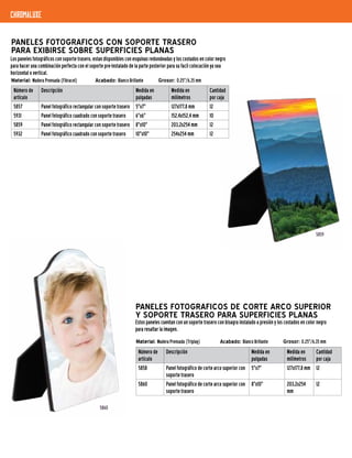 chromaluxe
PANELES FOTOGRAFICOS DE CORTE ARCO SUPERIOR
Y SOPORTE TRASERO PARA SUPERFICIES PLANAS
Número de
artículo
Descripción Medida en
pulgadas
Medida en
milímetros
Cantidad
por caja
5858 Panel fotográfico de corte arco superior con
soporte trasero
5"x7" 127x177,8 mm 12
5860 Panel fotográfico de corte arco superior con
soporte trasero
8"x10" 203,2x254
mm
12
5860
PANELES FOTOGRAFICOS CON SOPORTE TRASERO
PARA EXIBIRSE SOBRE SUPERFICIES PLANAS
Los paneles fotográficos con soporte trasero, estan disponibles con esquinas redondeadas y los costados en color negro
para hacer una combinación perfecta con el soporte pre-instalado de la parte posterior para su facil colocación ya sea
horizontal o vertical.
Número de
artículo
Descripción Medida en
pulgadas
Medida en
milímetros
Cantidad
por caja
5857 Panel fotográfico rectangular con soporte trasero 5"x7" 127x177,8 mm 12
5931 Panel fotográfico cuadrado con soporte trasero 6"x6" 152,4x152,4 mm 10
5859 Panel fotográfico rectangular con soporte trasero 8"x10" 203,2x254 mm 12
5932 Panel fotográfico cuadrado con soporte trasero 10"x10" 254x254 mm 12
5859
Estos paneles cuentan con un soporte trasero con bisagra instalado a presión y los costados en color negro
para resaltar la imagen.
Material: Madera Prensada (Fibracel)	 Acabado: Blanco Brillante	 Grosor: 0.25"/6,35 mm
Material: Madera Prensada (Triplay) 	 Acabado: Blanco Brillante	 Grosor: 0.25"/6,35 mm
 