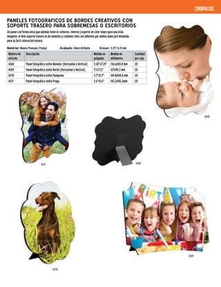 4268
4268
chromaluxe
Material: Madera Prensada (Triplay) 	 Acabado: Blanco Brillante	 Grosor: 0.25"/6,35 mm
PANELES FOTOGRAFICOS DE BORDES CREATIVOS CON
SOPORTE TRASERO PARA SOBREMESAS O ESCRITORIOS
Un panel con forma única que además tiene el contorno, reverso y soporte en color negro para una vista
elegante, el mini soporte trasero es de aluminio y contiene cinta con adhesivo por ambos lados pre-instalada
para su facil colocación trasera.
Número de
artículo
Descripción Medida en
pulgadas
Medida en
milímetros
Cantidad
por caja
4268 Panel fotográfico estilo Benelux (Horizontal o Vertical) 5.38"x7.24" 136,6x183,8 mm 20
4269 Panel fotográfico estilo Berlín (Horizontal o Vertical) 5"x7.53" 127x191,3 mm 20
4270 Panel fotográfico estilo Pamplona 5.7"x5.7" 144,8x144,8 mm 20
4271 Panel fotográfico estilo Praga 5.6"x5.6" 142,2x142,2mm 20
4270
4271
4269
 