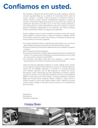 Nos complace mostrarle la mas reciente edición de nuestro catálogo y queremos
comenzar agradeciéndole por su confianza. Es emocionante formar parte de
nuevos mercados y compartir nuestros productos de diferentes maneras a
nuestros clientes y amigos. Estamos completamente dedicados a proveer los
recursos, herramientas y apoyo para ayudar así al crecimiento de su negocio de
sublimación. Apreciamos la confianza que se tiene hacia nuestros productos y
nos comprometemos a realizar mejoramientos contínuos de calidad y sus valores.
Estamos infinitamente agradecidos por las relaciones que hemos construído
atravéz de los últimos 15 años en el negocio de la sublimación.
Nuestro catálogo muestra una gran cantidad de productos nuevos que otorgan
oportunidades de crecimiento para su negocio. En general el catálogo contiene
el mas extenso surtido de nuestros mas recientes e innovadores productos que
hemos puesto en el mercado, incluyendo:
yyUna amplia variedad de adornos colgantes para toda ocasión y con un sin fín de
oportunidades para adquirir ganancias durante todas las épocas del año.
yyEl aluminio dorado de Unisub (Unisub Golden Aluminum) es resistente a raspones
y rayones.
yypara conquistar el mercado fotográfico.
yyLos productos SwitchCase (Cubiertas protectoras) para los Iphone 6 y Galaxie S5
cuentan con una placa trasera sublimable que está diseñada para recibir la señal
de comunicación en campos cercanos (NFC).
yyLas Superficies para Mesas están listas para sublimarse y ofrecen nuevas
oportunidades en el mercado de impresiones de Formato Grande.
Todos los productos sublimables existentes en nuestro catálogo estan cubiertos
con una capa que no daña el medio ambiente y se produce en nuestras intalaciones,
mismas que son ISO9001 certificadas y se localizan en Louisville Kentucky,
U.S.A. Además, fabricamos mas de 580 productos de nuestras tres marcas
(Chromaluxe, Unisub y SwitchCase) que estan disponibles en inventario, nuestros
productos se venden a mas de 60 países alrededor del mundo. Universal Woods
EMEA es nuestra oficina de ventas, bodega y mercadeo localizada en Antwerp,
Bélgica (En Europa) donde ofrecemos: Ventas, transporte y apoyo técnico a
nuestros clientes en toda Europa, Medio Oriente y Africa. Seguimos buscando
nuevos clientes y amigos en mas países y juntos continuar con un excelente año
lleno de triunfos.
Atentamente,
Paul Newman
Empleado y Presidente.
Confiamos en usted.
 