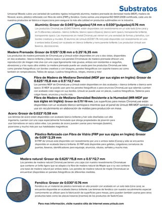 Substratos
Aluminio: Grosor de 0.045"(pulgadas)/1,14 mm o 0.030"(pulgadas)/0.76 mm
Los productos ChromaLuxe (0.045”/1.14mm) están disponibles con revestimiento en un solo lado (Una cara) y
en 5 diferentes cabados– blanco brillante, blanco opaco (Opaco), blanco semi opaco, transparente brillante,
transparente opaco. Las impresiones en metal ChromaLuxe vienen en una variedad de formas y tamaños, con
bordes creativos y murales. El aluminio de Unisub (0.030”/.76 mm) está disponible con revestimiento en uno
o ambos lados (Caras) con acabado en blanco brillante y trans-parente brillante. Los productos Unisub son
llaveros, decoraciones.
Fibra de Madera de Mediana Densidad (MDF por sus siglas en Inglés): Grosor de
0.625"/15,8 mm o 0.5"/12,7 mm
Los paneles MDF de ChromaLuxe y Unisub están disponibles en dos acabados – blanco brillante o blanco semi
opaco. El MDF se puede usar para los paneles fotográficos o para anuncios ChromaLuxe que además cuentan
con acabado color negro en sus bordes. Unisub se puede usar en placas, cuadros fotográficos, Tableros para
colgar llaves, anuncios y mucho más.
Fibra de Madera de Mediana Densidad Resistente a la Humedad (MR-MDF por
sus siglas en Inglés): Grosor de 0.75"/19 mm. Las superficies para mesas ChromaLuxe están
disponibles con un acabado blanco semiopaco mientras que el panel de Unisub MR-MDF también se
usa sin recubrimiento en elaboración de moldes para producción en masa.
Madera natural: Grosor de 0.625"/15,8 mm o 0.5"/12,7 mm
Los paneles de madera natural ChromaLuxe tienen una capa con nuestro revestimiento Chromaluxe
que contiene un brillo ligero que se adapta a la fibra de madera natural de Maple que a su vez contiene
una base de madera natural por ambos lados. Los paneles de madera natural de maple Chromaluxe se
encuentran disponibles en paneles fotográficos de diferentes medidas.
Acero: Grosor de 0.023"/0,58 mm
Las láminas de acero están disponibles con acabado blanco brillante y han sido diseñadas con alta
ingeniería, cuentan con una capa especialmente formulada que otorga propiedades de pizarrón para
usar borradores en seco sobre ellas. Los paneles de acero pueden usarse para mensajes (boletín),
pizarrones y mucho más por sus habilidades magnéticas
Para mas información, visite nuestro sitio de internet www.unisub.com
Madera Prensada: Grosor de 0.125"/3,18 mm o 0.25"/6,35 mm
Los productos de madera prensada de ChromaLuxe y Unisub están disponibles en una o dos vistas, disponibles
en dos acabados : blanco brillante y blanco opaco. Los paneles Chromaluxe de madera prensada ofrecen una
reproducción de imagen más viva con una capa ligeramente más gruesa, ambos son resistentes a rasguños,
abrasiones y a los rayos ultra violeta. La madera prensada puede ser usada para los productos ChromaLuxe tales
como paneles fotográficos con bordes creativos o con bisagras, paneles fotográficos con soporte trasero asi como
también en rompecabezas, Tablas de apoyo, cuadros fotográficos, relojes, imanes y más!
Plástico Reforzado con Fibra de Vidrio (FRP por sus siglas en Inglés): Grosor
de 0.09"/2,29 mm
El FRP de Unisub está disponible con revestimiento por uno o ambos lados (Caras) y sólo se encuentra
disponible en acabado blanco brillante. El FRP está disponible para gafetes, colgadores cerraduras de
puertas, llaveros, identificadores para equioaje, anuncios, rótulos, señales y mucho mas.
Fenólico: Grosor de 0.030"/0.76 mm
Fenólico es un material de plástico laminado en alta presión con acabado en un solo lado (Una cara), se
encuentra disponible en acabado blanco brillante. Las láminas de fenólico con nuestro recubrimiento especial
comúnmente se utilizan para la fabricación de superficies para mesas, pero pueden también usarse para otros
productos tales como las placas traseras (insertos) de los productos de SwitchCase.
Universal Woods cubre una variedad de sustratos rígidos incluyendo aluminio, madera prensada de densidad media (MDF), madera de
fibracel, acero, plástico reforzado con fibra de vidrio (FRP) y fenólico. Como somos una empresa ISO 9001:2008 certificada, cada uno de
nuestros productos se fabrica e inspecciona para asegurar la más alta calidad en productos sublimables en la industria.
 