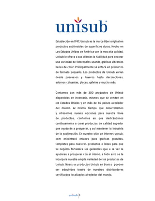 5
Establecido en 1997, Unisub es la marca líder original en
productos sublimables de superficies duras, Hecho en
Los Estados Unidos de América con la mas alta calidad.
Unisub le ofrece a sus clientes la habilidad para decorar
una variedad de fotoregalos usando gráficas vibrantes
llenas de color. Principalmente se enfoca en productos
de formato pequeño. Los productos de Unisub varían
desde posavasos y llaveros hasta decoraciones,
adornos colgantes, placas, gafetes y mucho más.
Contamos con más de 300 productos de Unisub
disponibles en inventario, mismos que se venden en
los Estados Unidos y en más de 60 países alrededor
del mundo. Al mismo tiempo que desarrollamos
y ofrecemos nuevas opciones para nuestra linea
de productos, confiamos en que dedicándonos
contínuamente a crear productos de calidad superior
que ayudarán a prosperar, y así mantener la industria
de la sublimación. En nuestro sitio de internet unisub.
com encontrará enlaces para gráficas gratuitas,
templetes para nuestros productos e ideas para que
su negocio fortalezca las ganancias que a la vez le
ayudaran a prosperar con el mismo, a todo esto se le
incorpora nuestra amplia variedad de los productos de
Unisub. Nuestros productos Unisub en blanco pueden
ser adquiridos través de nuestros distribuidores
certificados localizados alrededor del mundo.
 