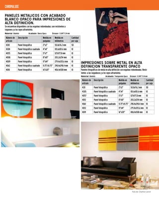 Material: Aluminio	 Acabado: Blanco Opaco		 Grosor: 0.045"/1,14 mm
PANELES METALICOS CON ACABADO
BLANCO OPACO PARA IMPRESIONES DE
ALTA DEFINICION.
Se encuentran disponibles con las esquinas redondeadas, son resistentes a
raspones y a los rayos ultravioleta.
Número de
artículo
Descripción Medida en
pulgadas
Medida en
milímetros
Cantidad
por caja
4310 Panel fotográfico 2"x3" 50,8x76,2 mm 50
4304 Panel fotográfico cuadrado 4"x4" 101,6x101,6 mm 10
4055 Panel fotográfico 5"x7" 127x177,8 mm 10
4008 Panel fotográfico 8"x10" 203,2x254 mm 10
4009 Panel fotográfico 11"x14" 279,4x355,6 mm 10
4063 Panel fotográfico cuadrado 11.75"x11.75" 298,4x298,4 mm 10
4018 Panel fotográfico 16"x20" 406,4x508 mm 10
Material: Aluminio	 Acabado: Transparente Opaco	 Grosor: 0.045"/1,14 mm
IMPRESIONES SOBRE METAL EN ALTA
DEFINICION TRANSPARENTE OPACO
Paneles fotográficos de metal en alta definición con esquinas redondeadas. Resis-
tentes a las raspaduras y a los rayos ultravioleta.
Número de
artículo
Descripción Medida en
pulgadas
Medida en
milímetros
Cantidad
por caja
4311 Panel fotográfico 2"x3" 50,8x76,2 mm 50
4305 Panel fotográfico cuadrado 4"x4" 101,6x101,6 mm 10
4057 Panel fotográfico 5"x7" 127x177,8 mm 10
4012 Panel fotografico 8"x10" 203,2x254 mm 10
4061 Panel fotográfico cuadrado 11.75"x11.75" 298,4x298,4 mm 10
4013 Panel fotográfico 11"x14" 279,4x355,6 mm 10
4019 Panel fotográfico 16"x20" 406,4x508 mm 10
chromaluxe
Foto de: Charline Lancel
 