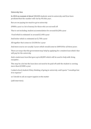 University fees
In 2014 an esamate of about 580,000 students went to university and Ucas have
predicted that the number will rise by 4% this year .
But are we paying too much to go to university
£9000 a year is a lot of money for those who are not well off
That is not including student accommodation for around £4,200 a year
Food which is estimated at around £1,440 a year
And lesher which is estimated at £1,700 a year
All together that comes to £16306 for a year
And most course are usually 3 years which would come to £48918 for all three years
There are ways that the government may help by applying for a student loan which that
will pay for the university
And a maternace loan that goes up to £8,009 which will be used to help with living
exceptive .
This may be a lot but the loan does not need to be paid off until the student is earning
more than £21000 a year
I asked a local student if they thinking of going to university and I quote “I would go but
it to expense ”
so I decide to ask an expert oppion on the matter
(add interview)