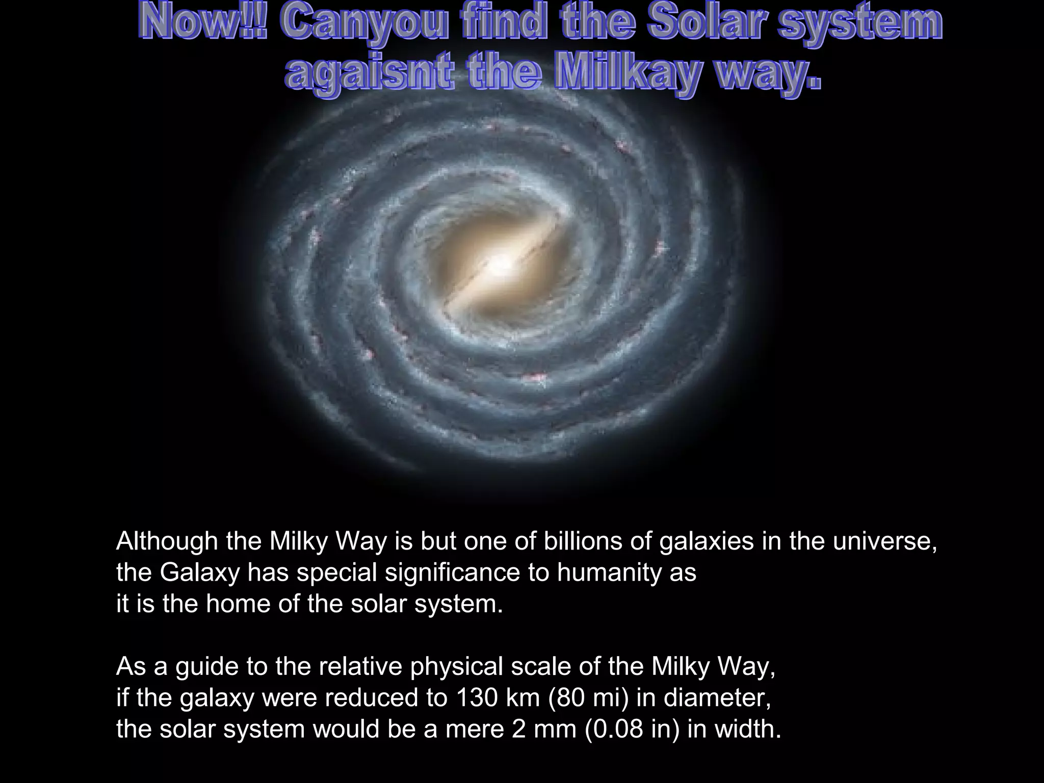 Although the Milky Way is but one of billions of galaxies in the universe,
the Galaxy has special significance to humanity as
it is the home of the solar system.

As a guide to the relative physical scale of the Milky Way,
if the galaxy were reduced to 130 km (80 mi) in diameter,
the solar system would be a mere 2 mm (0.08 in) in width.
 