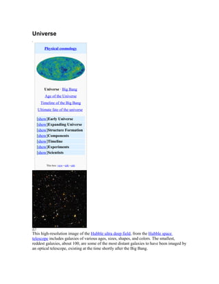 Universe
.
Physical cosmology
Universe · Big Bang
Age of the Universe
Timeline of the Big Bang
Ultimate fate of the universe
[show]Early Universe
[show]Expanding Universe
[show]Structure Formation
[show]Components
[show]Timeline
[show]Experiments
[show]Scientists
This box: view • talk • edit
This high-resolution image of the Hubble ultra deep field, from the Hubble space
telescope includes galaxies of various ages, sizes, shapes, and colors. The smallest,
reddest galaxies, about 100, are some of the most distant galaxies to have been imaged by
an optical telescope, existing at the time shortly after the Big Bang.
 