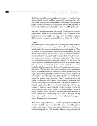 10 JOURNEY THROUGH THE UNIVERSE 
The Jovian planets have many smaller moons, many of which have been 
discovered only recently, and there are probably many moons yet to be 
discovered. Therefore, the total number of moons of the giant planets is 
just the number of moons discovered to date. In July 2009, Jupiter was 
known to have 63 moons; Saturn, 61; Uranus, 27; and Neptune, 13. 
Even dwarf planets have moons. For example, Eris, the largest currently 
known dwarf planet, has at least one moon, called Dysnomia. Pluto 
has three moons, Charon, Nix, and Hydra. Not much is known of any 
of these moons, because no spacecraft has ever visited Eris or Pluto. 
Comets 
The outer regions of the Solar System are home to the comets: dirty ice 
balls composed of ices (water ice, as well as other kinds of ices, such 
as carbon dioxide, ammonia, and methane ices), rock, and dust. They 
are thought to be remnants of or the actual building blocks of the outer 
planets, and, therefore, are a subject of great interest for researchers 
interested in understanding the early history of the Solar System. Com-ets 
spend most of their time in the outer reaches of the Solar System 
and are therefore invisible to observers on Earth. At this point, the 
comet consists of only its solid body, the nucleus, which is only a few 
kilometers across and darker than charcoal. It is only when a comet’s 
orbit takes it to the inner parts of the Solar System that a comet becomes 
observable. The Sun heats the frozen body of the comet, and causes 
ices on the comet’s surface to sublimate—change directly from solid 
to gas. The resulting gases blown off the nucleus, as well as specks of 
dust caught in the outflow, form a large cloud of gas and dust particles 
around the nucleus, called the coma. Comet’s coma can be over 1.6 
million km (1 million miles) in size. Sunlight pushes against the dust 
particles in the coma, while the solar wind—fast outflow of electrically 
charged particles from the Sun—interacts with the gas. As a result, 
material in the coma is pushed away from the nucleus, forming the 
third component of the comet, its tail. It is not unusual for the tails of 
comets to extend tens of millions of km (tens of millions of miles). If 
comets venture close to Earth, they can be some of the most striking 
objects in the sky. In ancient times, people often thought their appear-ance 
in the sky was an ominous sign. 
There are two types of comets. The orbital period of “short-period 
comets” around the Sun is less than 200 years. They are thought to 
come from the Kuiper Belt, the region of the Solar System where the icy 
worlds called Kuiper Belt Objects reside. The second type of comets has 
 