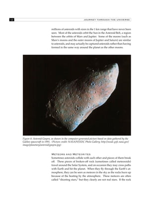 12 JOURNEY THROUGH THE UNIVERSE 
millions of asteroids with sizes in the 1 km range that have never been 
seen. Most of the asteroids orbit the Sun in the Asteroid Belt, a region 
between the orbits of Mars and Jupiter. Some of the moons (such as 
Mars’s moons and the outer moons of Jupiter and Saturn) are similar 
to asteroids, and may actually be captured asteroids rather than having 
formed in the same way around the planet as the other moons. 
Figure 4: Asteroid Gaspra, as shown in the computer-generated picture based on data gathered by the 
Galileo spacecraft in 1991. (Picture credit: NASA/NSSDC Photo Gallery; http://nssdc.gsfc.nasa.gov/ 
image/planetary/asteroid/gaspra.jpg) 
Meteors and Meteorites 
Sometimes asteroids collide with each other and pieces of them break 
off. These pieces of broken-off rock (sometimes called meteoroids) 
travel around the Solar System, and on occasion they may cross paths 
with Earth and hit the planet. When they fly through the Earth’s at-mosphere, 
they can be seen as meteors in the sky as the rocks burn up 
because of the heating by the atmosphere. These meteors are often 
called “shooting stars,” but they clearly are not real stars. If the rock 
 