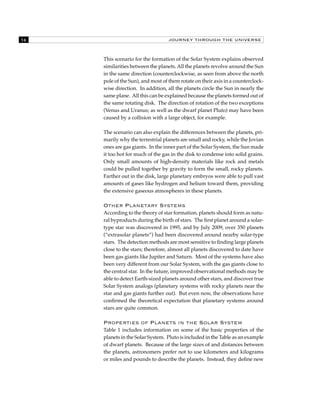 14 JOURNEY THROUGH THE UNIVERSE 
This scenario for the formation of the Solar System explains observed 
similarities between the planets. All the planets revolve around the Sun 
in the same direction (counterclockwise, as seen from above the north 
pole of the Sun), and most of them rotate on their axis in a counterclock-wise 
direction. In addition, all the planets circle the Sun in nearly the 
same plane. All this can be explained because the planets formed out of 
the same rotating disk. The direction of rotation of the two exceptions 
(Venus and Uranus; as well as the dwarf planet Pluto) may have been 
caused by a collision with a large object, for example. 
The scenario can also explain the differences between the planets, pri-marily 
why the terrestrial planets are small and rocky, while the Jovian 
ones are gas giants. In the inner part of the Solar System, the Sun made 
it too hot for much of the gas in the disk to condense into solid grains. 
Only small amounts of high-density materials like rock and metals 
could be pulled together by gravity to form the small, rocky planets. 
Farther out in the disk, large planetary embryos were able to pull vast 
amounts of gases like hydrogen and helium toward them, providing 
the extensive gaseous atmospheres in these planets. 
Other Planetary Systems 
According to the theory of star formation, planets should form as natu-ral 
byproducts during the birth of stars. The first planet around a solar-type 
star was discovered in 1995, and by July 2009, over 350 planets 
(“extrasolar planets”) had been discovered around nearby solar-type 
stars. The detection methods are most sensitive to finding large planets 
close to the stars; therefore, almost all planets discovered to date have 
been gas giants like Jupiter and Saturn. Most of the systems have also 
been very different from our Solar System, with the gas giants close to 
the central star. In the future, improved observational methods may be 
able to detect Earth-sized planets around other stars, and discover true 
Solar System analogs (planetary systems with rocky planets near the 
star and gas giants further out). But even now, the observations have 
confirmed the theoretical expectation that planetary systems around 
stars are quite common. 
Properties of Planets in the Solar System 
Table 1 includes information on some of the basic properties of the 
planets in the Solar System. Pluto is included in the Table as an example 
of dwarf planets. Because of the large sizes of and distances between 
the planets, astronomers prefer not to use kilometers and kilograms 
or miles and pounds to describe the planets. Instead, they define new 
 