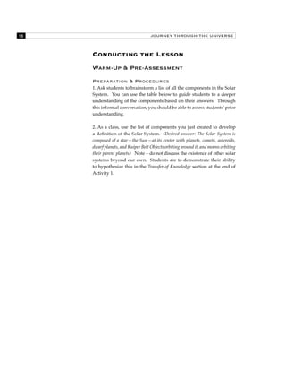 18 JOURNEY THROUGH THE UNIVERSE 
Conducting the Lesson 
Warm-Up & Pre-Assessment 
Preparation & Procedures 
1. Ask students to brainstorm a list of all the components in the Solar 
System. You can use the table below to guide students to a deeper 
understanding of the components based on their answers. Through 
this informal conversation, you should be able to assess students’ prior 
understanding. 
2. As a class, use the list of components you just created to develop 
a definition of the Solar System. (Desired answer: The Solar System is 
composed of a star—the Sun—at its center with planets, comets, asteroids, 
dwarf planets, and Kuiper Belt Objects orbiting around it, and moons orbiting 
their parent planets) Note – do not discuss the existence of other solar 
systems beyond our own. Students are to demonstrate their ability 
to hypothesize this in the Transfer of Knowledge section at the end of 
Activity 1. 
 