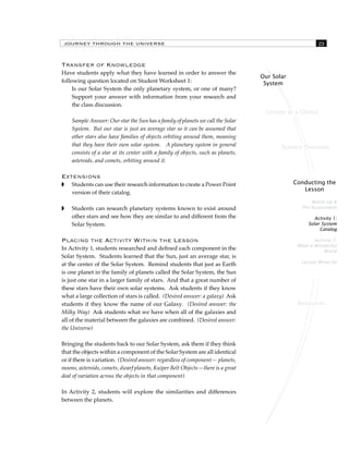 JOURNEY THROUGH THE UNIVERSE 23 
Lesson at a Glance 
Science Overview 
Conducting the 
Lesson 
Warm Up & 
Pre-Assessment 
Activity 1: 
Solar System 
Catalog 
Activity 2: 
What a Wonderful 
World 
Lesson Wrap-Up 
Resources 
Our Solar 
System 
Transfer of Knowledge 
Have students apply what they have learned in order to answer the 
following question located on Student Worksheet 1: 
Is our Solar System the only planetary system, or one of many? 
Support your answer with information from your research and 
the class discussion. 
Sample Answer: Our star the Sun has a family of planets we call the Solar 
System. But our star is just an average star so it can be assumed that 
other stars also have families of objects orbiting around them, meaning 
that they have their own solar system. A planetary system in general 
consists of a star at its center with a family of objects, such as planets, 
asteroids, and comets, orbiting around it. 
Extensions 
 Students can use their research information to create a Power Point 
version of their catalog. 
 Students can research planetary systems known to exist around 
other stars and see how they are similar to and different from the 
Solar System. 
Placing the Activity Within the Lesson 
In Activity 1, students researched and defined each component in the 
Solar System. Students learned that the Sun, just an average star, is 
at the center of the Solar System. Remind students that just as Earth 
is one planet in the family of planets called the Solar System, the Sun 
is just one star in a larger family of stars. And that a great number of 
these stars have their own solar systems. Ask students if they know 
what a large collection of stars is called. (Desired answer: a galaxy) Ask 
students if they know the name of our Galaxy. (Desired answer: the 
Milky Way) Ask students what we have when all of the galaxies and 
all of the material between the galaxies are combined. (Desired answer: 
the Universe) 
Bringing the students back to our Solar System, ask them if they think 
that the objects within a component of the Solar System are all identical 
or if there is variation. (Desired answer: regardless of component— planets, 
moons, asteroids, comets, dwarf planets, Kuiper Belt Objects—there is a great 
deal of variation across the objects in that component) 
In Activity 2, students will explore the similarities and differences 
between the planets. 
 