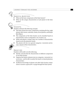 JOURNEY THROUGH THE UNIVERSE 
Essential Questions 
 What are the basic components of the Solar System? 
 What are the unique characteristics of each planet in the Solar 
System? 
Concepts 
Students will learn the following concepts: 
 The Solar System has many components, including the Sun, eight 
planets, their moons, asteroids, comets, dwarf planets, and Kuiper 
Belt Objects. 
 The components of the Solar System can be classified based on 
characteristics such as composition, size, location, etc. 
 While each planet is unique, there are a number of characteristics 
shared across the planetary family. 
 The planets fall into two general categories—terrestrial and Jo-vian— 
based on their characteristics. 
Objectives 
Students will be able to do the following: 
 Identify and describe the characteristics of different components 
of our Solar System. 
 Organize the family of planets into two categories—terrestrial ver-sus 
Jovian—and be able to justify this based on shared planetary 
characteristics. 
 Synthesize knowledge of planets and other Solar System compo-nents 
to narrate a spacecraft’s voyage through the Solar System. 
 
