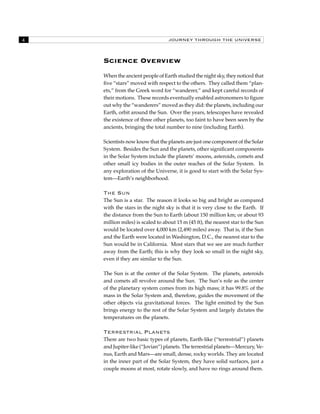 JOURNEY THROUGH THE UNIVERSE 
Science Overview 
When the ancient people of Earth studied the night sky, they noticed that 
five “stars” moved with respect to the others. They called them “plan-ets,” 
from the Greek word for “wanderer,” and kept careful records of 
their motions. These records eventually enabled astronomers to figure 
out why the “wanderers” moved as they did: the planets, including our 
Earth, orbit around the Sun. Over the years, telescopes have revealed 
the existence of three other planets, too faint to have been seen by the 
ancients, bringing the total number to nine (including Earth). 
Scientists now know that the planets are just one component of the Solar 
System. Besides the Sun and the planets, other significant components 
in the Solar System include the planets’ moons, asteroids, comets and 
other small icy bodies in the outer reaches of the Solar System. In 
any exploration of the Universe, it is good to start with the Solar Sys-tem— 
Earth’s neighborhood. 
The Sun 
The Sun is a star. The reason it looks so big and bright as compared 
with the stars in the night sky is that it is very close to the Earth. If 
the distance from the Sun to Earth (about 150 million km; or about 93 
million miles) is scaled to about 15 m (45 ft), the nearest star to the Sun 
would be located over 4,000 km (2,490 miles) away. That is, if the Sun 
and the Earth were located in Washington, D.C., the nearest star to the 
Sun would be in California. Most stars that we see are much further 
away from the Earth; this is why they look so small in the night sky, 
even if they are similar to the Sun. 
The Sun is at the center of the Solar System. The planets, asteroids 
and comets all revolve around the Sun. The Sun’s role as the center 
of the planetary system comes from its high mass; it has 99.8% of the 
mass in the Solar System and, therefore, guides the movement of the 
other objects via gravitational forces. The light emitted by the Sun 
brings energy to the rest of the Solar System and largely dictates the 
temperatures on the planets. 
Terrestrial Planets 
There are two basic types of planets, Earth-like (“terrestrial”) planets 
and Jupiter-like (“Jovian”) planets. The terrestrial planets—Mercury, Ve-nus, 
Earth and Mars—are small, dense, rocky worlds. They are located 
in the inner part of the Solar System, they have solid surfaces, just a 
couple moons at most, rotate slowly, and have no rings around them. 
 