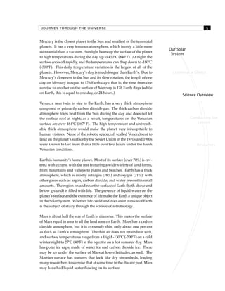 JOURNEY THROUGH THE UNIVERSE 
Lesson at a Glance 
Science Overview 
Conducting the 
Lesson 
Resources 
Our Solar 
System 
Mercury is the closest planet to the Sun and smallest of the terrestrial 
planets. It has a very tenuous atmosphere, which is only a little more 
substantial than a vacuum. Sunlight heats up the surface of the planet 
to high temperatures during the day, up to 450ºC (840ºF). At night, the 
surface cools off rapidly, and the temperatures can drop down to -180ºC 
(-300ºF). This daily temperature variation is the largest of all of the 
planets. However, Mercury’s day is much longer than Earth’s. Due to 
Mercury’s closeness to the Sun and its slow rotation, the length of one 
day on Mercury is equal to 176 Earth days; that is, the time from one 
sunrise to another on the surface of Mercury is 176 Earth days (while 
on Earth, this is equal to one day, or 24 hours.) 
Venus, a near twin in size to the Earth, has a very thick atmosphere 
composed of primarily carbon dioxide gas. The thick carbon dioxide 
atmosphere traps heat from the Sun during the day and does not let 
the surface cool at night; as a result, temperatures on the Venusian 
surface are over 464ºC (867º F). The high temperature and unbreath-able 
thick atmosphere would make the planet very inhospitable to 
human visitors. None of the robotic spacecraft (called Venera) sent to 
land on the planet’s surface by the Soviet Union in the 1970s and 1980s 
were known to last more than a little over two hours under the harsh 
Venusian conditions. 
Earth is humanity’s home planet. Most of its surface (over 70%) is cov-ered 
with oceans, with the rest featuring a wide variety of land forms, 
from mountains and valleys to plains and beaches. Earth has a thick 
atmosphere, which is mostly nitrogen (78%) and oxygen (21%), with 
other gases such as argon, carbon dioxide, and water present in small 
amounts. The region on and near the surface of Earth (both above and 
below ground) is filled with life. The presence of liquid water on the 
planet’s surface and the existence of life make the Earth a unique object 
in the Solar System. Whether life could and does exist outside of Earth 
is the subject of study through the science of astrobiology. 
Mars is about half the size of Earth in diameter. This makes the surface 
of Mars equal in area to all the land area on Earth. Mars has a carbon 
dioxide atmosphere, but it is extremely thin, only about one percent 
as thick as Earth’s atmosphere. The thin air does not retain heat well, 
and surface temperatures range from a frigid -130ºC (-200ºF) on a cold 
winter night to 27ºC (80ºF) at the equator on a hot summer day. Mars 
has polar ice caps, made of water ice and carbon dioxide ice. There 
may be ice under the surface of Mars at lower latitudes, as well. The 
Martian surface has features that look like dry streambeds, leading 
many researchers to surmise that at some time in the distant past, Mars 
may have had liquid water flowing on its surface. 
 
