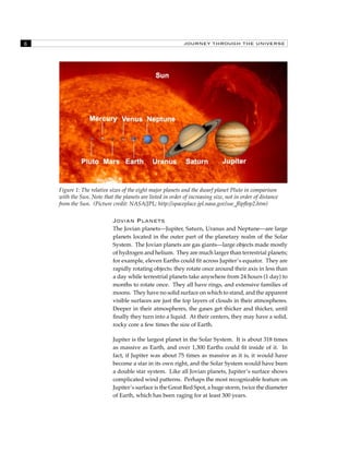JOURNEY THROUGH THE UNIVERSE 
Figure 1: The relative sizes of the eight major planets and the dwarf planet Pluto in comparison 
with the Sun. Note that the planets are listed in order of increasing size, not in order of distance 
from the Sun. (Picture credit: NASA/JPL; http://spaceplace.jpl.nasa.gov/sse_flipflop2.htm) 
Jovian Planets 
The Jovian planets—Jupiter, Saturn, Uranus and Neptune—are large 
planets located in the outer part of the planetary realm of the Solar 
System. The Jovian planets are gas giants—large objects made mostly 
of hydrogen and helium. They are much larger than terrestrial planets; 
for example, eleven Earths could fit across Jupiter’s equator. They are 
rapidly rotating objects: they rotate once around their axis in less than 
a day while terrestrial planets take anywhere from 24 hours (1 day) to 
months to rotate once. They all have rings, and extensive families of 
moons. They have no solid surface on which to stand, and the apparent 
visible surfaces are just the top layers of clouds in their atmospheres. 
Deeper in their atmospheres, the gases get thicker and thicker, until 
finally they turn into a liquid. At their centers, they may have a solid, 
rocky core a few times the size of Earth. 
Jupiter is the largest planet in the Solar System. It is about 318 times 
as massive as Earth, and over 1,300 Earths could fit inside of it. In 
fact, if Jupiter was about 75 times as massive as it is, it would have 
become a star in its own right, and the Solar System would have been 
a double star system. Like all Jovian planets, Jupiter’s surface shows 
complicated wind patterns. Perhaps the most recognizable feature on 
Jupiter’s surface is the Great Red Spot, a huge storm, twice the diameter 
of Earth, which has been raging for at least 300 years. 
 