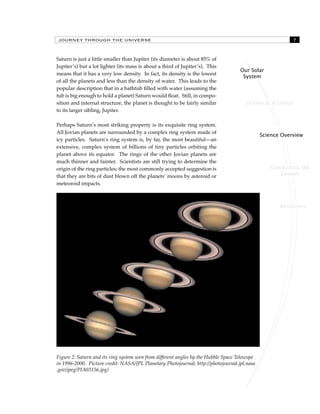 JOURNEY THROUGH THE UNIVERSE 
Lesson at a Glance 
Science Overview 
Conducting the 
Lesson 
Resources 
Our Solar 
System 
Saturn is just a little smaller than Jupiter (its diameter is about 85% of 
Jupiter’s) but a lot lighter (its mass is about a third of Jupiter’s). This 
means that it has a very low density. In fact, its density is the lowest 
of all the planets and less than the density of water. This leads to the 
popular description that in a bathtub filled with water (assuming the 
tub is big enough to hold a planet) Saturn would float. Still, in compo-sition 
and internal structure, the planet is thought to be fairly similar 
to its larger sibling, Jupiter. 
Perhaps Saturn’s most striking property is its exquisite ring system. 
All Jovian planets are surrounded by a complex ring system made of 
icy particles. Saturn’s ring system is, by far, the most beautiful—an 
extensive, complex system of billions of tiny particles orbiting the 
planet above its equator. The rings of the other Jovian planets are 
much thinner and fainter. Scientists are still trying to determine the 
origin of the ring particles; the most commonly accepted suggestion is 
that they are bits of dust blown off the planets’ moons by asteroid or 
meteoroid impacts. 
Figure 2: Saturn and its ring system seen from different angles by the Hubble Space Telescope 
in 1996-2000. Picture credit: NASA/JPL Planetary Photojournal; http://photojournal.jpl.nasa 
.gov/jpeg/PIA03156.jpg) 
 