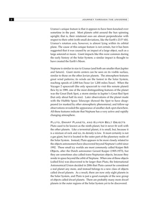 JOURNEY THROUGH THE UNIVERSE 
Uranus’s unique feature is that it appears to have been knocked over 
sometime in the past. Most planets orbit around the Sun spinning 
upright; that is, their rotational axes are almost perpendicular with 
respect to their orbit (with small deviations, like the Earth’s 23.5º tilt). 
Uranus’s rotation axis, however, is almost lying within its orbital 
plane. The cause of this unique feature is not certain, but it has been 
suggested that it was caused by an impact of a large object, such as a 
large asteroid or moon. Giant impacts like this were common during 
the early history of the Solar System; a similar impact is thought to 
have created the Earth’s Moon. 
Neptune is similar in size to Uranus (and both are smaller than Jupiter 
and Saturn). Giant storm centers can be seen on its visible surface, 
similar to those on the other Jovian planets. The atmosphere features 
great wind patterns; its winds are the fastest in the Solar System, 
reaching speeds of 2,000 km/hour (or 1,200 miles/hour). When the 
Voyager 2 spacecraft (the only spacecraft to visit this remote planet) 
flew by in 1989, one of the most distinguishing features of the planet 
was the Great Dark Spot, a storm similar to Jupiter’s Great Red Spot 
(but only about half its size). Later observations of the planet made 
with the Hubble Space Telescope showed the Spot to have disap-peared 
(or masked by other atmospheric phenomena), and follow-up 
observations revealed the appearance of another dark spot elsewhere. 
All these features indicate that Neptune has a very active and rapidly 
changing atmosphere. 
Pluto, Dwarf Planets, and Kuiper Belt Objects 
Pluto used to be known as the ninth planet, but it never fit well with 
the other planets. Like a terrestrial planet, it is small, but, because it 
is a mixture of rock and ice, its density is low. It most certainly is not 
a gas giant, but it is located in the outer part of the planetary realm of 
the Solar System. Instead, Pluto appears to be more closely related to 
the objects astronomers have discovered beyond Neptune’s orbit since 
1992. These small icy worlds are most commonly called Kuiper Belt 
Objects, after the Dutch astronomer Gerard Kuiper (1905-1973), but 
they are sometimes also called trans-Neptunian objects, because they 
reside in space beyond the orbit of Neptune. When one of these objects 
(called Eris) was discovered to be larger than Pluto, the International 
Astronomical Union decided in 2006 that Pluto cannot be considered 
a real planet any more, and instead belongs to a new class of objects 
called dwarf planets. As a result, there are now only eight planets in 
the Solar System, and Pluto is just a good example of the new group 
of objects called dwarf planets. There are probably many more dwarf 
planets in the outer regions of the Solar System yet to be discovered. 
 