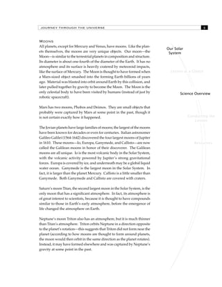 JOURNEY THROUGH THE UNIVERSE 
Lesson at a Glance 
Science Overview 
Conducting the 
Lesson 
Resources 
Our Solar 
System 
Moons 
All planets, except for Mercury and Venus, have moons. Like the plan-ets 
themselves, the moons are very unique objects. Our moon—the 
Moon—is similar to the terrestrial planets in composition and structure. 
Its diameter is about one-fourth of the diameter of the Earth. It has no 
atmosphere and its surface is heavily cratered by meteoroid impacts, 
like the surface of Mercury. The Moon is thought to have formed when 
a Mars-sized object smashed into the forming Earth billions of years 
ago. Material was blasted into orbit around Earth by this collision, and 
later pulled together by gravity to become the Moon. The Moon is the 
only celestial body to have been visited by humans (instead of just by 
robotic spacecraft). 
Mars has two moons, Phobos and Deimos. They are small objects that 
probably were captured by Mars at some point in the past, though it 
is not certain exactly how it happened. 
The Jovian planets have large families of moons; the largest of the moons 
have been known for decades or even for centuries. Italian astronomer 
Galileo Galilei (1564-1642) discovered the four largest moons of Jupiter 
in 1610. These moons—Io, Europa, Ganymede, and Callisto—are now 
called the Galilean moons in honor of their discoverer. The Galilean 
moons are all unique. Io is the most volcanic body in the Solar System, 
with the volcanic activity powered by Jupiter’s strong gravitational 
forces. Europa is covered by ice, and underneath may be a global liquid 
water ocean. Ganymede is the largest moon in the Solar System. In 
fact, it is larger than the planet Mercury. Callisto is a little smaller than 
Ganymede. Both Ganymede and Callisto are covered with craters. 
Saturn’s moon Titan, the second largest moon in the Solar System, is the 
only moon that has a significant atmosphere. In fact, its atmosphere is 
of great interest to scientists, because it is thought to have compounds 
similar to those in Earth’s early atmosphere, before the emergence of 
life changed the atmosphere on Earth. 
Neptune’s moon Triton also has an atmosphere, but it is much thinner 
than Titan’s atmosphere. Triton orbits Neptune in a direction opposite 
to the planet’s rotation—this suggests that Triton did not form near the 
planet (according to how moons are thought to form around planets, 
the moon would then orbit in the same direction as the planet rotates). 
Instead, it may have formed elsewhere and was captured by Neptune’s 
gravity at some point in the past. 
 