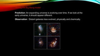 Prediction: An expanding universe is evolving over time. If we look at the
early universe, it should appear different.
Observation: Distant galaxies less evolved, physically and chemically.
Testing the Big Bang model
 