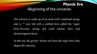Planck Era
-Beginning of the universe-
The universe is made up of an atom with condensed energy
and 10 -43 year old with a unified force called the “super
force”(Gravity, strong and weak nuclear force and
electromagneticforce)
In this era, the gravity “frozen out from the super force that
shapesthe universe.
 