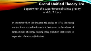 Grand Unified Theory Era
Began when the super force splits into gravity
and GUT force
In this time when the universe had cooled to 1029K the strong
nuclear force started to freeze out that result to the release of
large amount of energy causing space evolution that results to
expansionofuniverse(inflation)
 