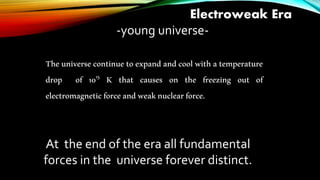 Electroweak Era
-young universe-
The universe continue to expand and cool with a temperature
drop of 1015 K that causes on the freezing out of
electromagneticforceandweaknuclearforce.
At the end of the era all fundamental
forces in the universe forever distinct.
 