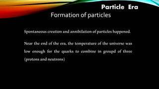 Particle Era
Formation of particles
Spontaneouscreationandannihilationofparticleshappened.
Near the end of the era, the temperature of the universe was
low enough for the quarks to combine in groupd of three
(protonsandneutrons)
 