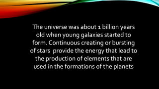 The universe was about 1 billion years
old when young galaxies started to
form. Continuous creating or bursting
of stars provide the energy that lead to
the production of elements that are
used in the formations of the planets
 