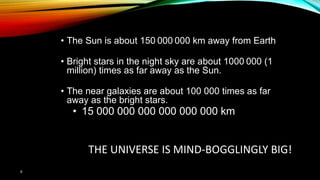 6
THE UNIVERSE IS MIND-BOGGLINGLY BIG!
• The Sun is about 150 000 000 km away from Earth
• Bright stars in the night sky are about 1000 000 (1
million) times as far away as the Sun.
• The near galaxies are about 100 000 times as far
away as the bright stars.
• 15 000 000 000 000 000 000 km
 