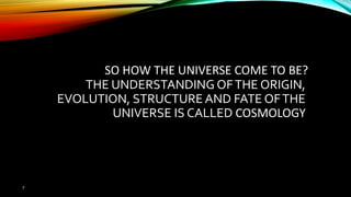 7 NASA
SO HOW THE UNIVERSE COME TO BE?
THE UNDERSTANDING OFTHE ORIGIN,
EVOLUTION, STRUCTUREAND FATE OFTHE
UNIVERSE IS CALLED COSMOLOGY
 