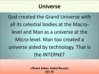 (Mohd Abbas Abdul Razak)
IIUM
Universe
God created the Grand Universe with
all its celestial bodies at the Macro-
level and Man as a universe at the
Micro-level. Man too created a
universe aided by technology. That is
the INTERNET
 