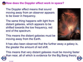 12 of 20
The Doppler effect means that sound
moving away from an observer appears
to be lower in frequency.
It has also been observed that the further away a galaxy is,
the greater the amount of red shift.
How does the Doppler effect work in space?
This means the distant galaxies must be
moving away from the Earth.
The same thing happens with light from
distant galaxies, which appears to be
shifted towards the low frequency, red
end of the spectrum.
This means that very distant galaxies must be moving faster
than near, all of which is evidence for the Big Bang theory.
 
