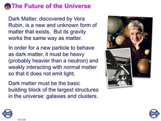 18 of 20
The Future of the Universe
Dark Matter, discovered by Vera
Rubin, is a new and unknown form of
matter that exists. But its gravity
works the same way as matter.
In order for a new particle to behave
as dark matter, it must be heavy
(probably heavier than a neutron) and
weakly interacting with normal matter
so that it does not emit light.
Dark matter must be the basic
building block of the largest structures
in the universe: galaxies and clusters.
 