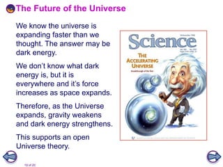 19 of 20
The Future of the Universe
We know the universe is
expanding faster than we
thought. The answer may be
dark energy.
We don’t know what dark
energy is, but it is
everywhere and it’s force
increases as space expands.
Therefore, as the Universe
expands, gravity weakens
and dark energy strengthens.
This supports an open
Universe theory.
 