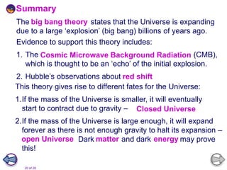 20 of 20
The big-bang theory states that the Universe is expanding
due to a large ‘explosion’ (big bang) billions of years ago.
Evidence to support this theory includes:
1. The Cosmic Microwave Background Radiation (CMB),
which is thought to be an ‘echo’ of the initial explosion.
2. Hubble’s observations about red shift.;
This theory gives rise to different fates for the Universe:
1.If the mass of the Universe is smaller, it will eventually
start to contract due to gravity – closed Universe.
2.If the mass of the Universe is large enough, it will expand
forever as there is not enough gravity to halt its expansion –
open Universe. Dark matter and dark energy may prove
this!
Summary
Cosmic Microwave Background Radiation
big bang theory
red shift
Closed Universe
open Universe matter energy
 