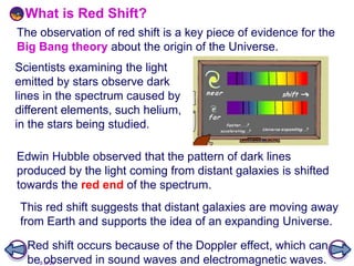 8 of 20
Scientists examining the light
emitted by stars observe dark
lines in the spectrum caused by
different elements, such helium,
in the stars being studied.
What is Red Shift?
This red shift suggests that distant galaxies are moving away
from Earth and supports the idea of an expanding Universe.
Edwin Hubble observed that the pattern of dark lines
produced by the light coming from distant galaxies is shifted
towards the red end of the spectrum.
Red shift occurs because of the Doppler effect, which can
be observed in sound waves and electromagnetic waves.
The observation of red shift is a key piece of evidence for the
Big Bang theory about the origin of the Universe.
 