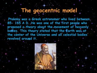 TheheliocentricmodelThegeocentricmodelPtolemy was a Greek astronomer who lived between 85- 165 A D. He was one of the first people who proposed a theory about the movement of heavenly bodies. This theory stated that the Earth was at the center of the Universe and all celestial bodies revolved around it.