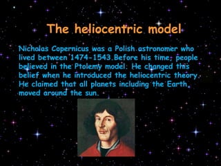 TheheliocentricmodelNicholas Copernicus was a Polish astronomer who lived between 1474-1543.Before his time, people believed in the Ptolemy model. He changed this belief when he introduced the heliocentric theory. He claimed that all planets including the Earth, moved around the sun.