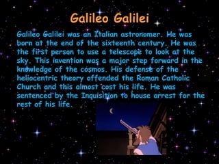 Galileo GalileiGalileo Galilei was an Italian astronomer. He was born at the end of the sixteenth century. He was the first person to use a telescope to look at the sky. This invention was a major step forward in the knowledge of the cosmos. His defense of the heliocentric theory offended the Roman Catholic Church and this almost cost his life. He was sentenced by the Inquisition to house arrest for the rest of his life.
