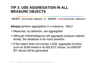 COPYRIGHT © 2007 BUSINESS OBJECTS S.A. ALL RIGHTS RESERVED.SLIDE 18
TIP 3: USE AGGREGATION IN ALL
MEASURE OBJECTS
Always perform aggregation in a measure. Why?
Measures, by definition, are aggregated
Although WebIntelligence will aggregate measure objects
locally, the database is far more powerful.
If the object does not contain a SQL aggregate function
such as SUM stated in its SELECT clause, no GROUP
BY clause will be generated
SELECT invoices.amount vs. SELECT sum(invoices.amount)
 