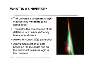 COPYRIGHT © 2007 BUSINESS OBJECTS S.A. ALL RIGHTS RESERVED.SLIDE 3
Copyright © 2007 Business Objects S.A. All rights reserved.
WHAT IS A UNIVERSE?
The Universe is a semantic layer
that contains metadata (data
about data)
Translates the complexities of the
database into business-friendly
terms for end-users.
Allows for correct SQL generation
Allows manipulation of data
based on the metadata and on
the additional business logic in
the Universe
 