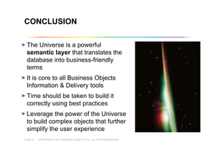 COPYRIGHT © 2007 BUSINESS OBJECTS S.A. ALL RIGHTS RESERVED.SLIDE 31
Copyright © 2007 Business Objects S.A. All rights reserved.
CONCLUSION
The Universe is a powerful
semantic layer that translates the
database into business-friendly
terms
It is core to all Business Objects
Information & Delivery tools
Time should be taken to build it
correctly using best practices
Leverage the power of the Universe
to build complex objects that further
simplify the user experience
 