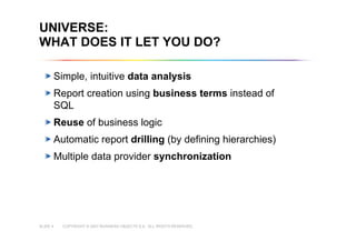 COPYRIGHT © 2007 BUSINESS OBJECTS S.A. ALL RIGHTS RESERVED.SLIDE 4
Copyright © 2007 Business Objects S.A. All rights reserved.
UNIVERSE:
WHAT DOES IT LET YOU DO?
Simple, intuitive data analysis
Report creation using business terms instead of
SQL
Reuse of business logic
Automatic report drilling (by defining hierarchies)
Multiple data provider synchronization
 