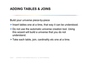 COPYRIGHT © 2007 BUSINESS OBJECTS S.A. ALL RIGHTS RESERVED.SLIDE 7
ADDING TABLES & JOINS
Build your universe piece-by-piece
Insert tables one at a time, that way it can be understood.
Do not use the automatic universe creation tool. Using
this wizard will build a universe that you do not
understand.
Take each table, join, cardinality etc one at a time.
 